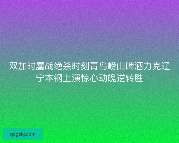双加时鏖战绝杀时刻青岛崂山啤酒力克辽宁本钢上演惊心动魄逆转胜