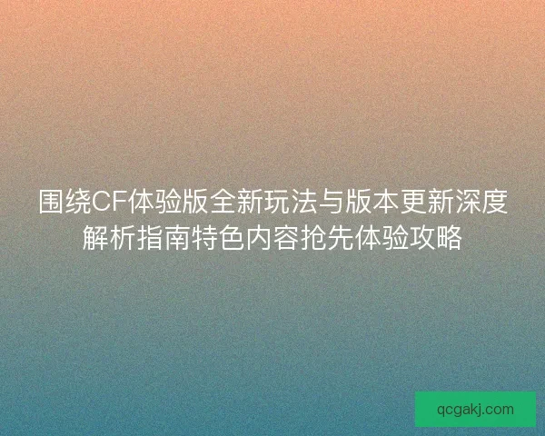 围绕CF体验版全新玩法与版本更新深度解析指南特色内容抢先体验攻略