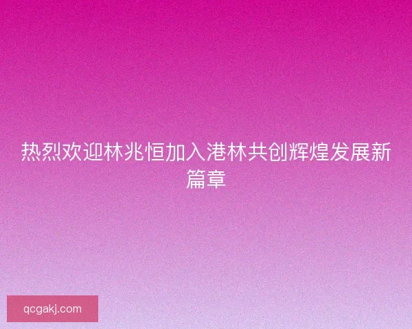 热烈欢迎林兆恒加入港林共创辉煌发展新篇章