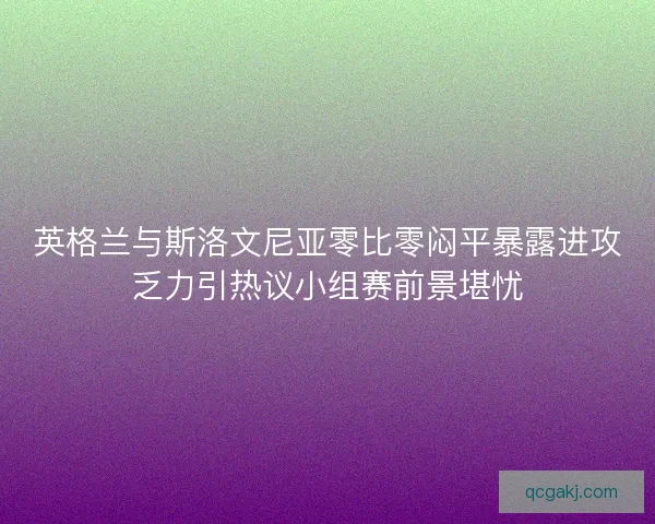 英格兰与斯洛文尼亚零比零闷平暴露进攻乏力引热议小组赛前景堪忧