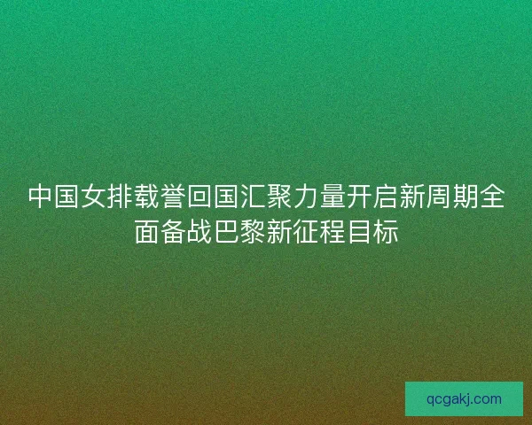 中国女排载誉回国汇聚力量开启新周期全面备战巴黎新征程目标