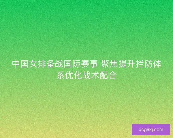 中国女排备战国际赛事 聚焦提升拦防体系优化战术配合